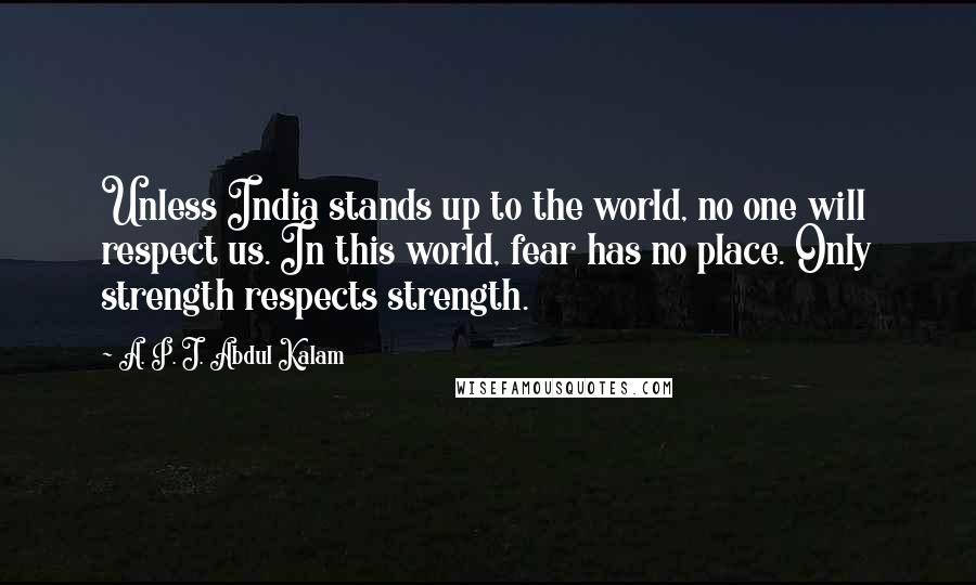 A. P. J. Abdul Kalam Quotes: Unless India stands up to the world, no one will respect us. In this world, fear has no place. Only strength respects strength.