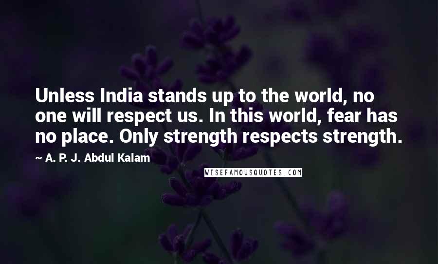 A. P. J. Abdul Kalam Quotes: Unless India stands up to the world, no one will respect us. In this world, fear has no place. Only strength respects strength.