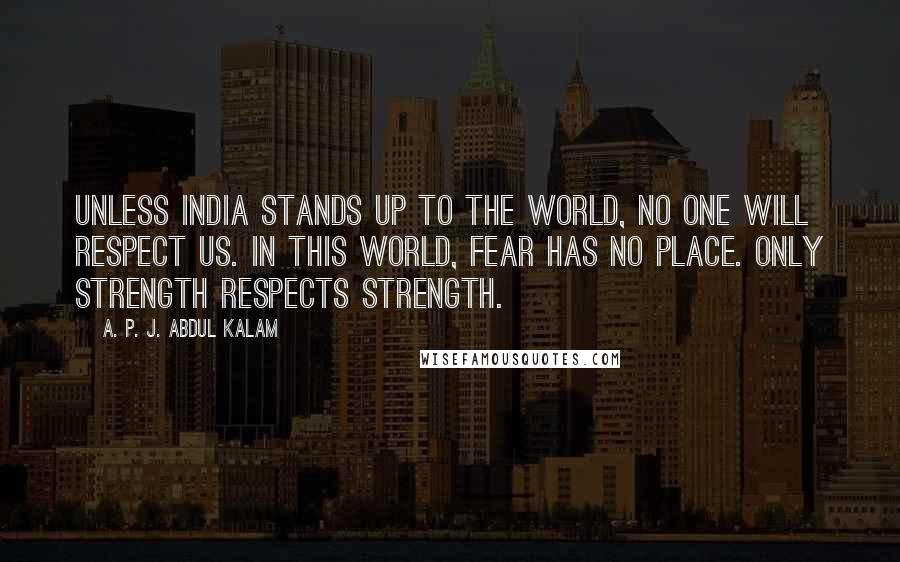 A. P. J. Abdul Kalam Quotes: Unless India stands up to the world, no one will respect us. In this world, fear has no place. Only strength respects strength.