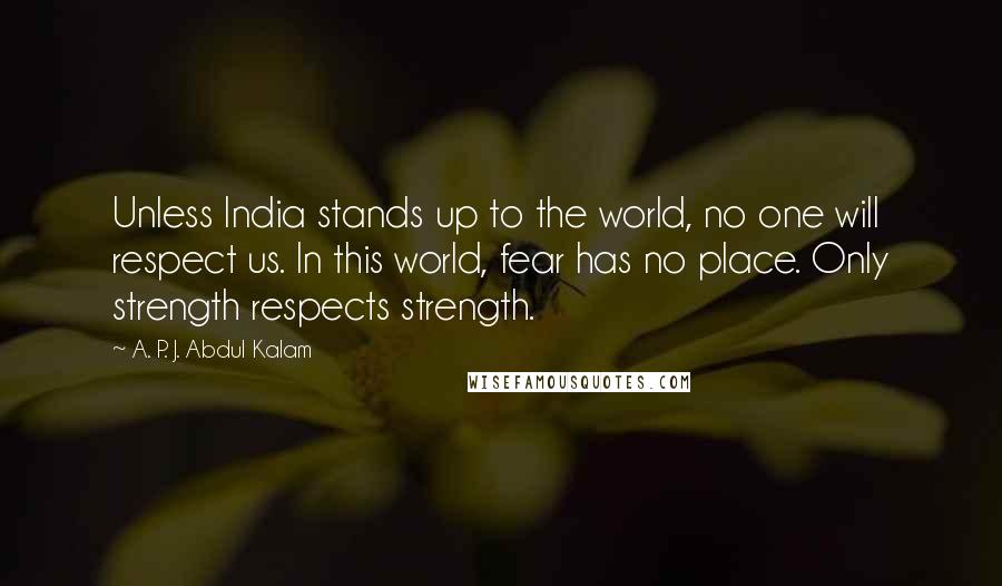 A. P. J. Abdul Kalam Quotes: Unless India stands up to the world, no one will respect us. In this world, fear has no place. Only strength respects strength.