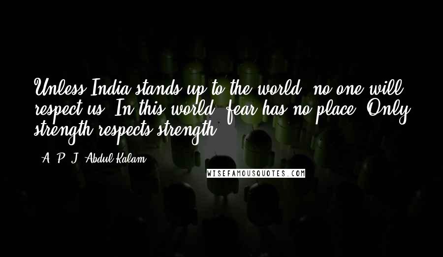 A. P. J. Abdul Kalam Quotes: Unless India stands up to the world, no one will respect us. In this world, fear has no place. Only strength respects strength.