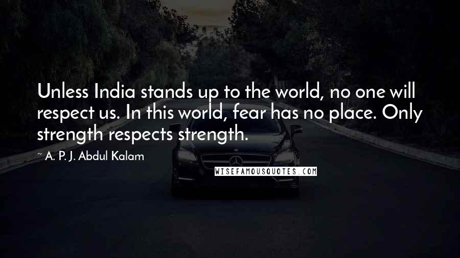 A. P. J. Abdul Kalam Quotes: Unless India stands up to the world, no one will respect us. In this world, fear has no place. Only strength respects strength.