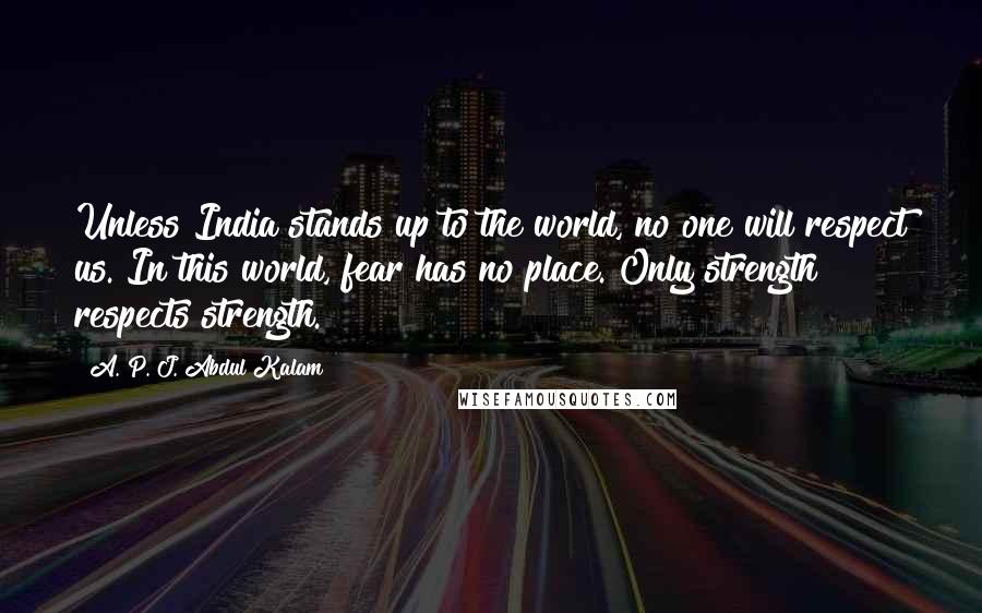 A. P. J. Abdul Kalam Quotes: Unless India stands up to the world, no one will respect us. In this world, fear has no place. Only strength respects strength.