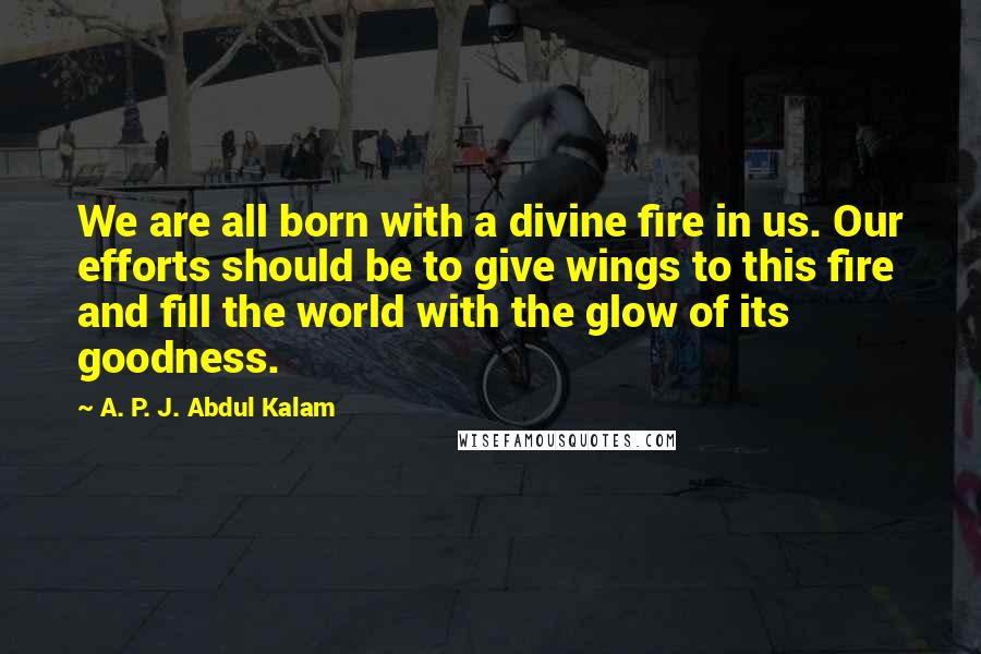 A. P. J. Abdul Kalam Quotes: We are all born with a divine fire in us. Our efforts should be to give wings to this fire and fill the world with the glow of its goodness.