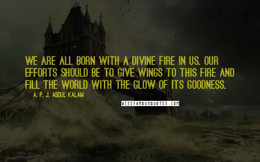 A. P. J. Abdul Kalam Quotes: We are all born with a divine fire in us. Our efforts should be to give wings to this fire and fill the world with the glow of its goodness.