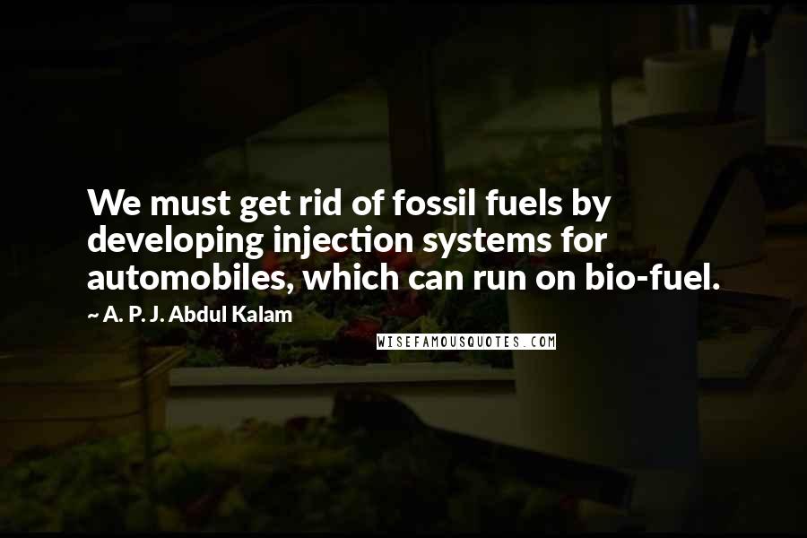 A. P. J. Abdul Kalam Quotes: We must get rid of fossil fuels by developing injection systems for automobiles, which can run on bio-fuel.