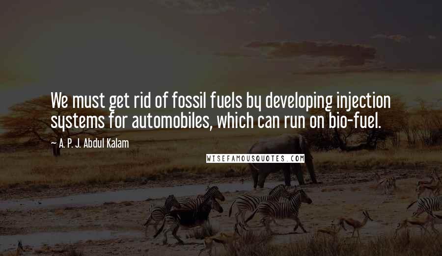 A. P. J. Abdul Kalam Quotes: We must get rid of fossil fuels by developing injection systems for automobiles, which can run on bio-fuel.