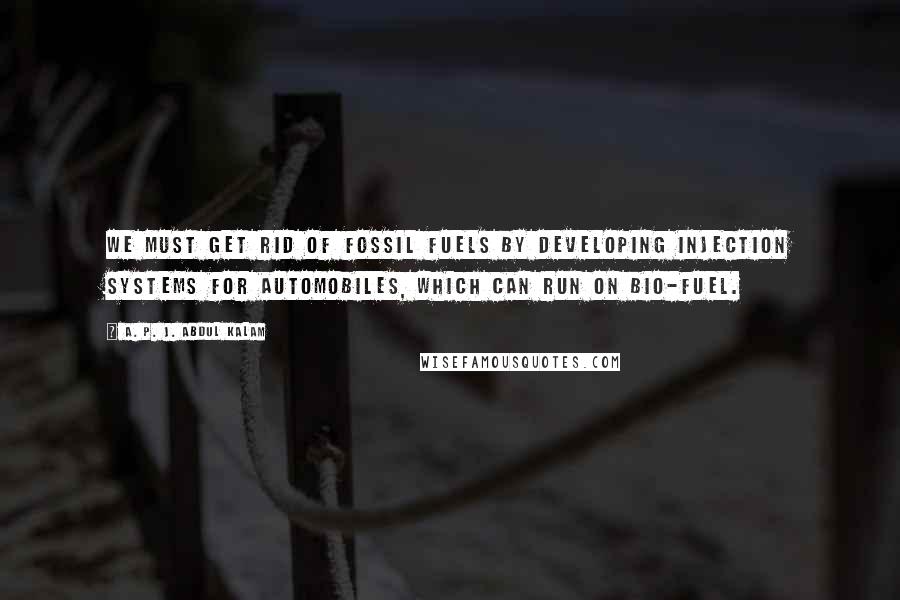 A. P. J. Abdul Kalam Quotes: We must get rid of fossil fuels by developing injection systems for automobiles, which can run on bio-fuel.