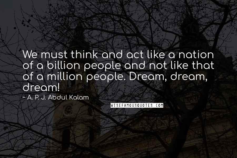 A. P. J. Abdul Kalam Quotes: We must think and act like a nation of a billion people and not like that of a million people. Dream, dream, dream!