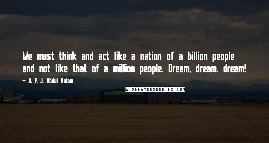 A. P. J. Abdul Kalam Quotes: We must think and act like a nation of a billion people and not like that of a million people. Dream, dream, dream!