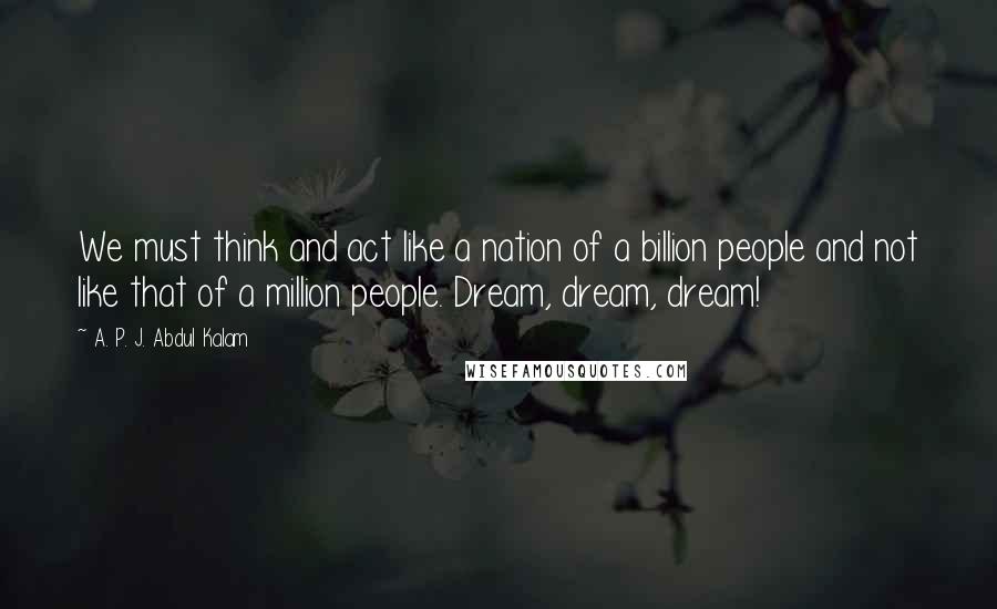 A. P. J. Abdul Kalam Quotes: We must think and act like a nation of a billion people and not like that of a million people. Dream, dream, dream!