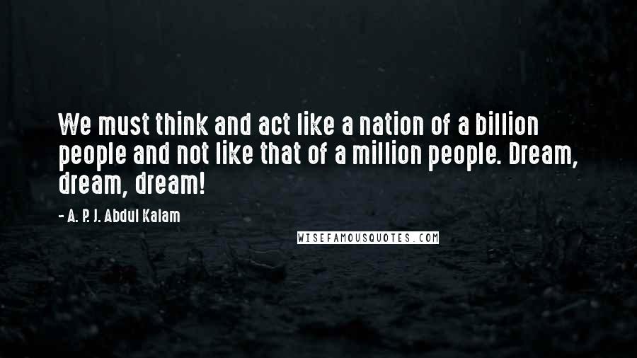 A. P. J. Abdul Kalam Quotes: We must think and act like a nation of a billion people and not like that of a million people. Dream, dream, dream!