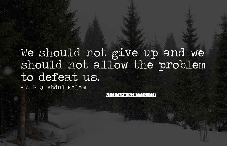 A. P. J. Abdul Kalam Quotes: We should not give up and we should not allow the problem to defeat us.