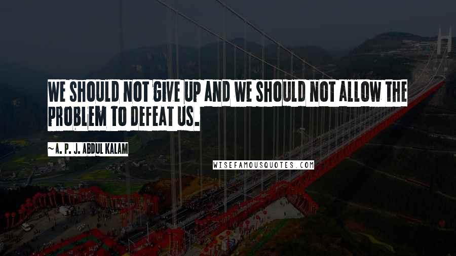 A. P. J. Abdul Kalam Quotes: We should not give up and we should not allow the problem to defeat us.