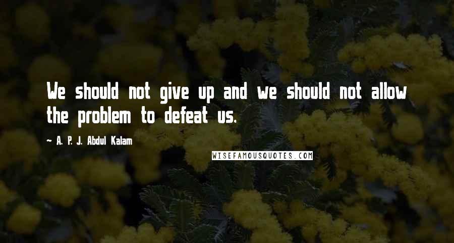 A. P. J. Abdul Kalam Quotes: We should not give up and we should not allow the problem to defeat us.