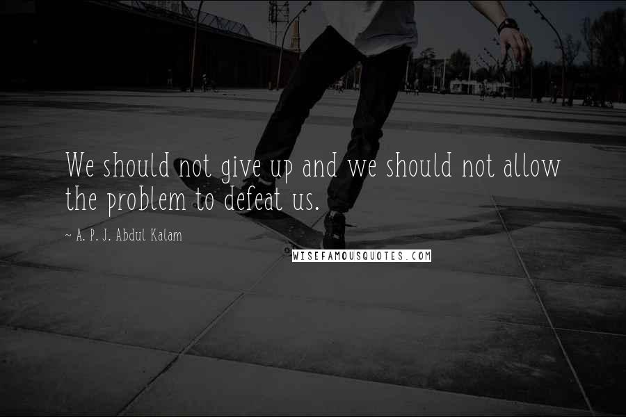 A. P. J. Abdul Kalam Quotes: We should not give up and we should not allow the problem to defeat us.