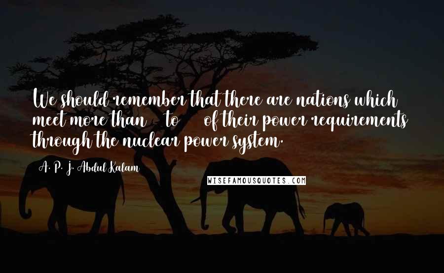 A. P. J. Abdul Kalam Quotes: We should remember that there are nations which meet more than 30 to 60% of their power requirements through the nuclear power system.