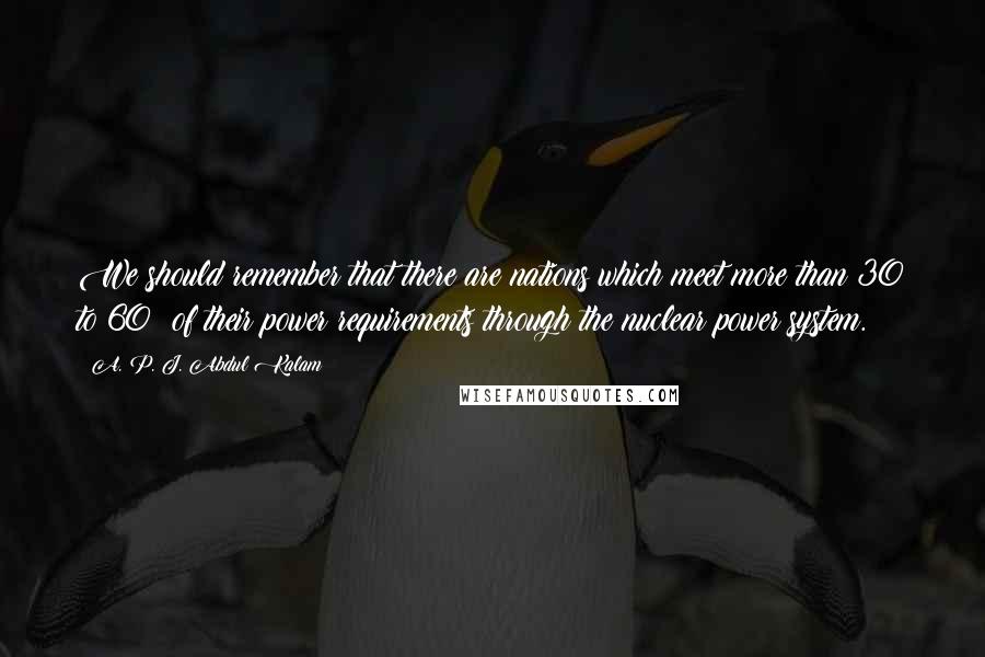 A. P. J. Abdul Kalam Quotes: We should remember that there are nations which meet more than 30 to 60% of their power requirements through the nuclear power system.