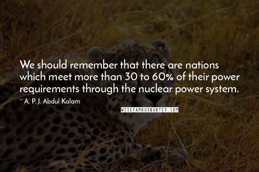 A. P. J. Abdul Kalam Quotes: We should remember that there are nations which meet more than 30 to 60% of their power requirements through the nuclear power system.