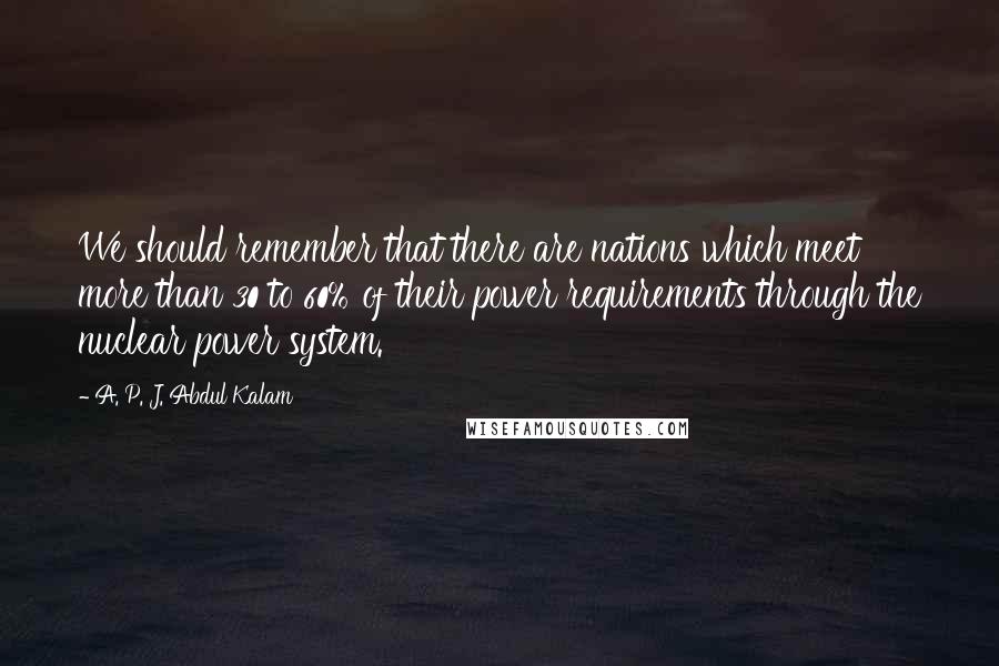 A. P. J. Abdul Kalam Quotes: We should remember that there are nations which meet more than 30 to 60% of their power requirements through the nuclear power system.