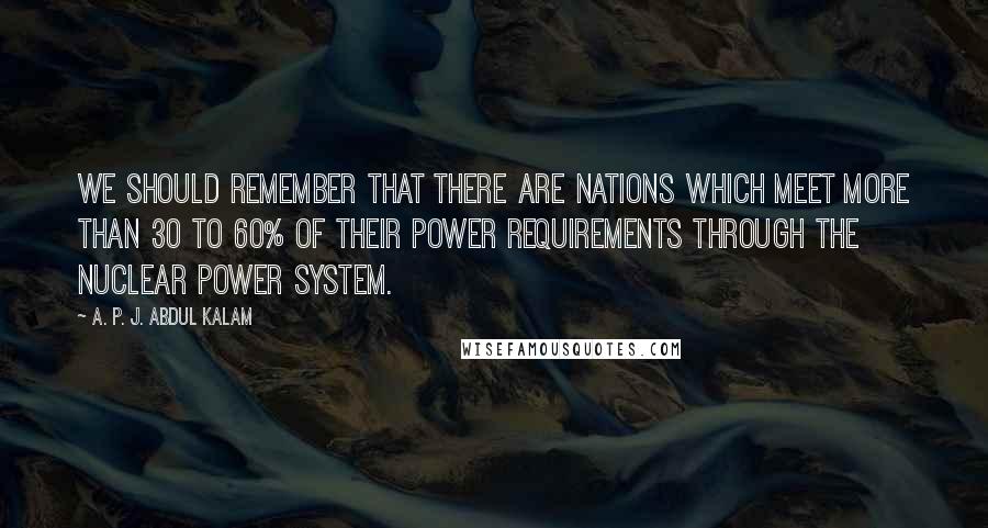 A. P. J. Abdul Kalam Quotes: We should remember that there are nations which meet more than 30 to 60% of their power requirements through the nuclear power system.