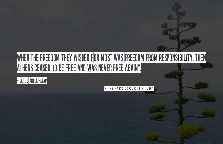 A. P. J. Abdul Kalam Quotes: When the freedom they wished for most was freedom from responsibility, then Athens ceased to be free and was never free again".