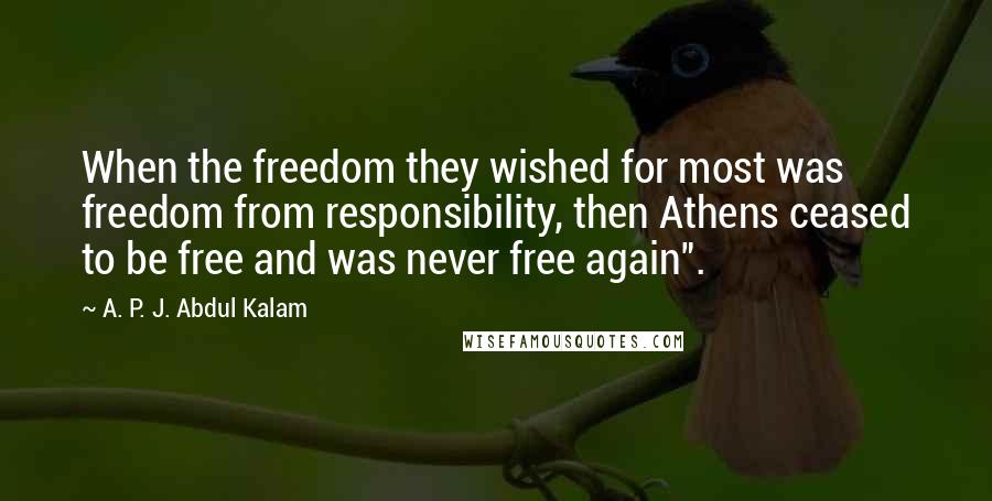 A. P. J. Abdul Kalam Quotes: When the freedom they wished for most was freedom from responsibility, then Athens ceased to be free and was never free again".