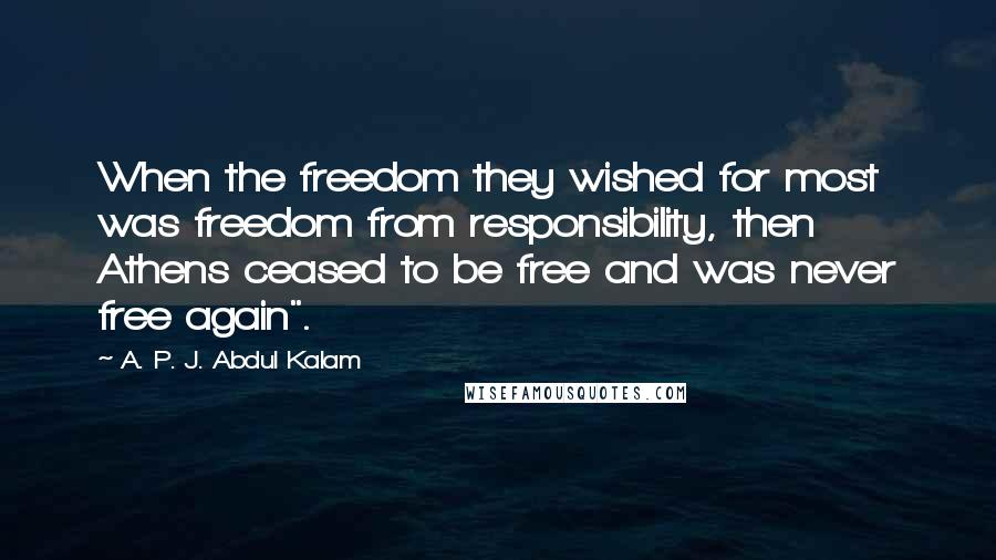 A. P. J. Abdul Kalam Quotes: When the freedom they wished for most was freedom from responsibility, then Athens ceased to be free and was never free again".