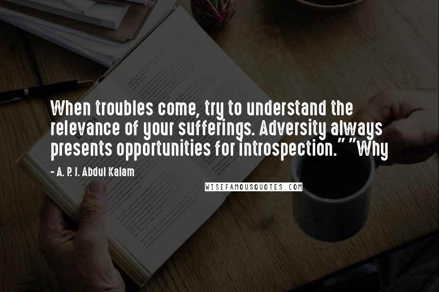 A. P. J. Abdul Kalam Quotes: When troubles come, try to understand the relevance of your sufferings. Adversity always presents opportunities for introspection." "Why