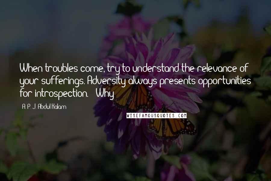 A. P. J. Abdul Kalam Quotes: When troubles come, try to understand the relevance of your sufferings. Adversity always presents opportunities for introspection." "Why