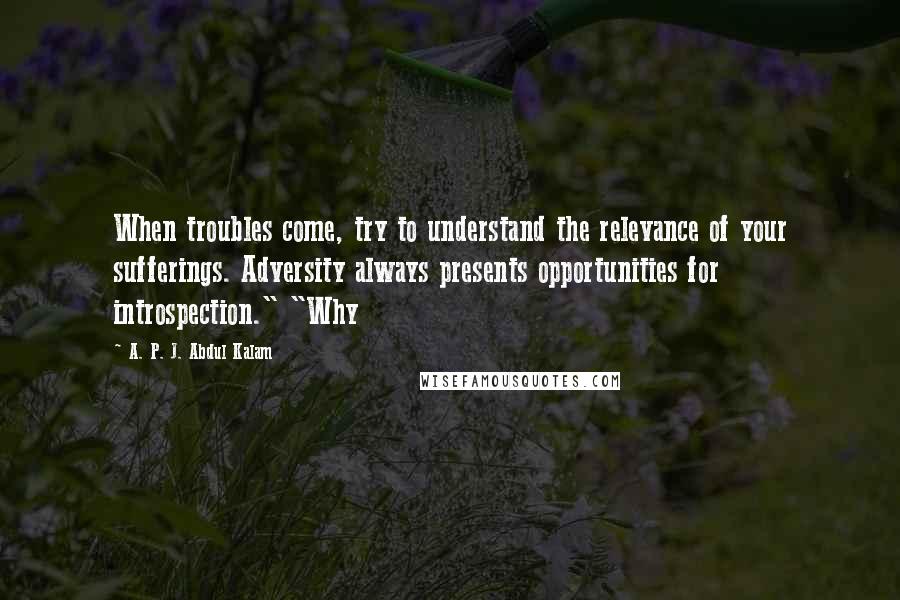 A. P. J. Abdul Kalam Quotes: When troubles come, try to understand the relevance of your sufferings. Adversity always presents opportunities for introspection." "Why