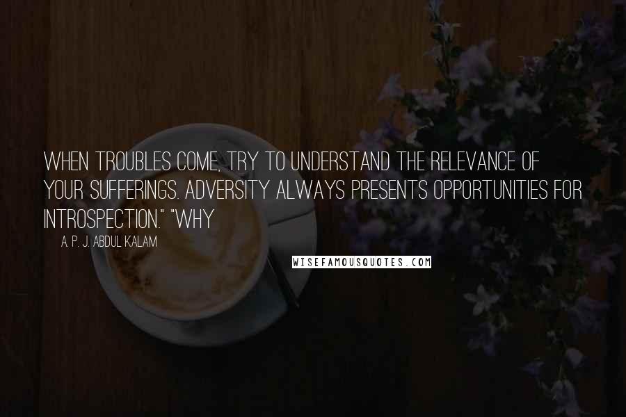 A. P. J. Abdul Kalam Quotes: When troubles come, try to understand the relevance of your sufferings. Adversity always presents opportunities for introspection." "Why