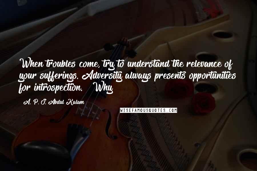 A. P. J. Abdul Kalam Quotes: When troubles come, try to understand the relevance of your sufferings. Adversity always presents opportunities for introspection." "Why