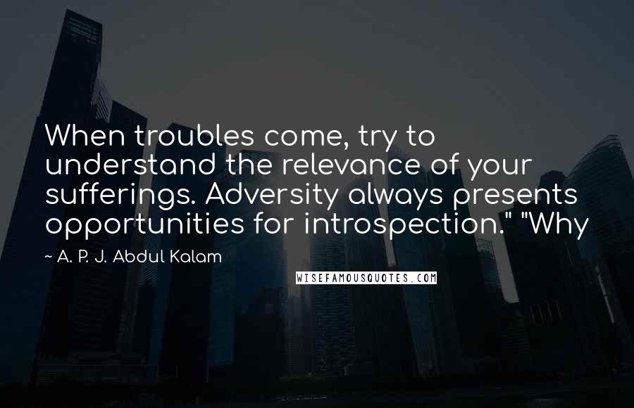 A. P. J. Abdul Kalam Quotes: When troubles come, try to understand the relevance of your sufferings. Adversity always presents opportunities for introspection." "Why
