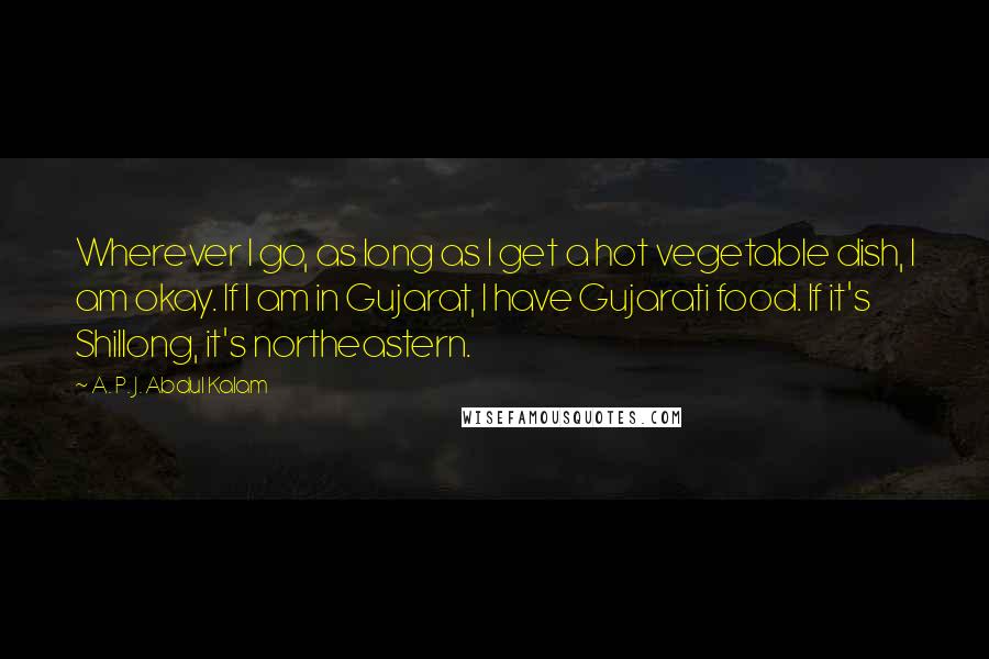 A. P. J. Abdul Kalam Quotes: Wherever I go, as long as I get a hot vegetable dish, I am okay. If I am in Gujarat, I have Gujarati food. If it's Shillong, it's northeastern.