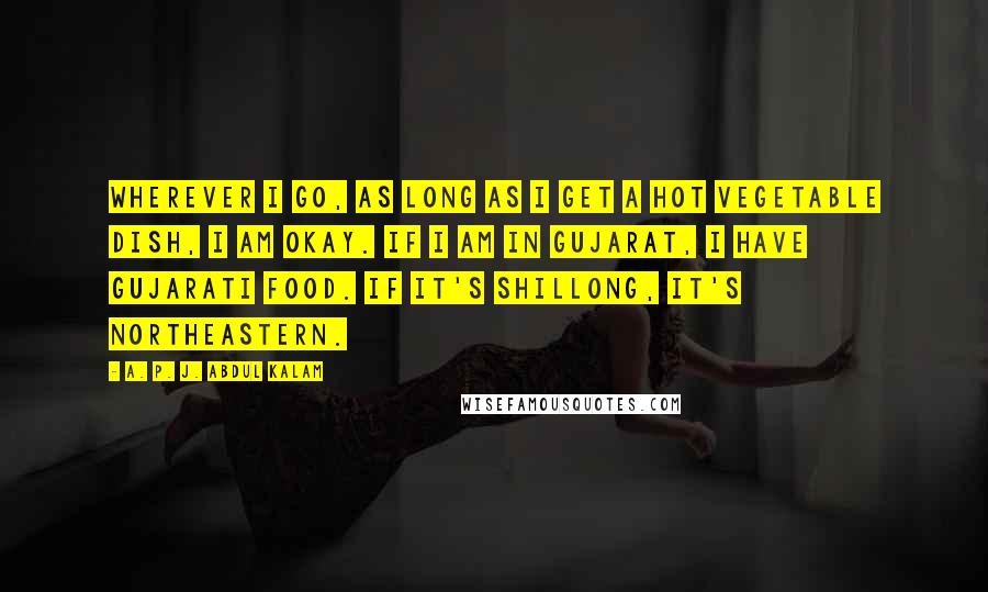 A. P. J. Abdul Kalam Quotes: Wherever I go, as long as I get a hot vegetable dish, I am okay. If I am in Gujarat, I have Gujarati food. If it's Shillong, it's northeastern.