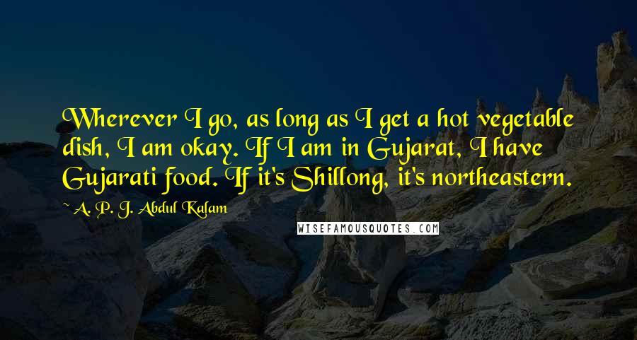 A. P. J. Abdul Kalam Quotes: Wherever I go, as long as I get a hot vegetable dish, I am okay. If I am in Gujarat, I have Gujarati food. If it's Shillong, it's northeastern.