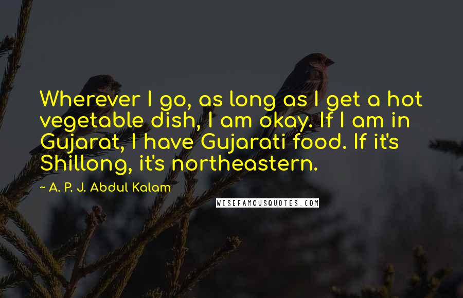 A. P. J. Abdul Kalam Quotes: Wherever I go, as long as I get a hot vegetable dish, I am okay. If I am in Gujarat, I have Gujarati food. If it's Shillong, it's northeastern.