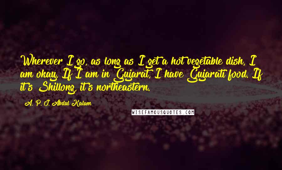 A. P. J. Abdul Kalam Quotes: Wherever I go, as long as I get a hot vegetable dish, I am okay. If I am in Gujarat, I have Gujarati food. If it's Shillong, it's northeastern.