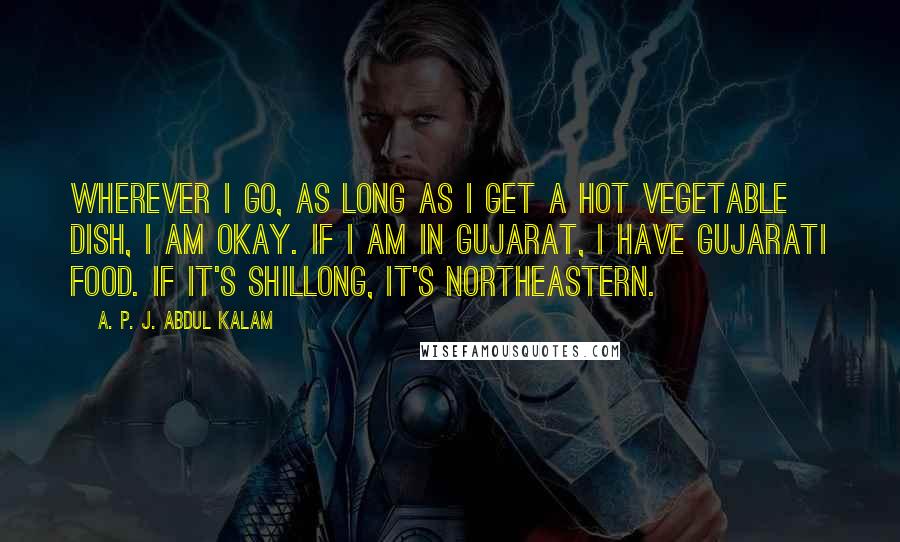 A. P. J. Abdul Kalam Quotes: Wherever I go, as long as I get a hot vegetable dish, I am okay. If I am in Gujarat, I have Gujarati food. If it's Shillong, it's northeastern.