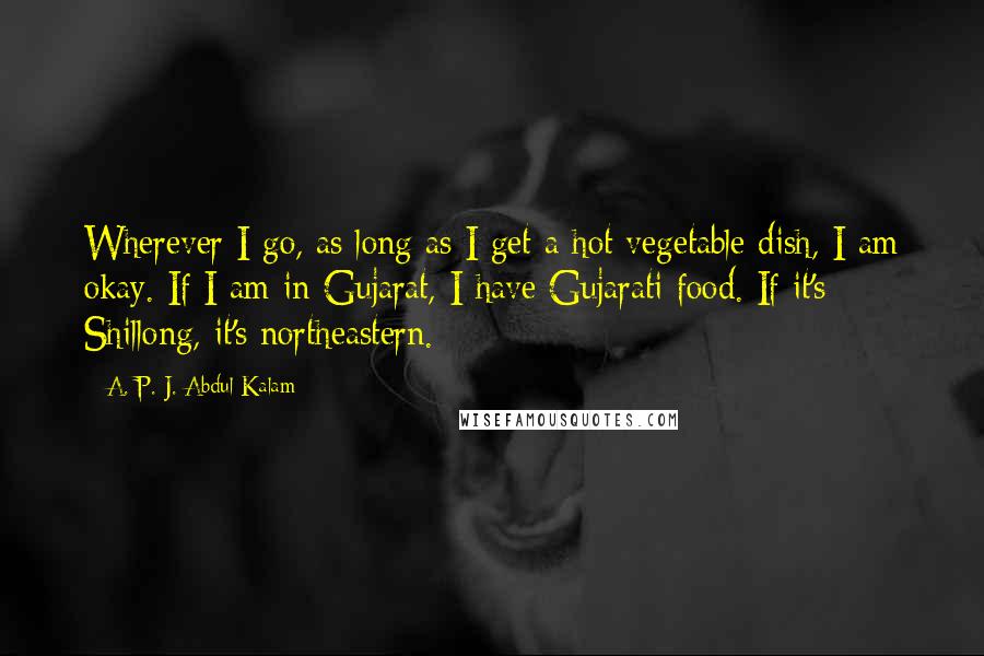 A. P. J. Abdul Kalam Quotes: Wherever I go, as long as I get a hot vegetable dish, I am okay. If I am in Gujarat, I have Gujarati food. If it's Shillong, it's northeastern.