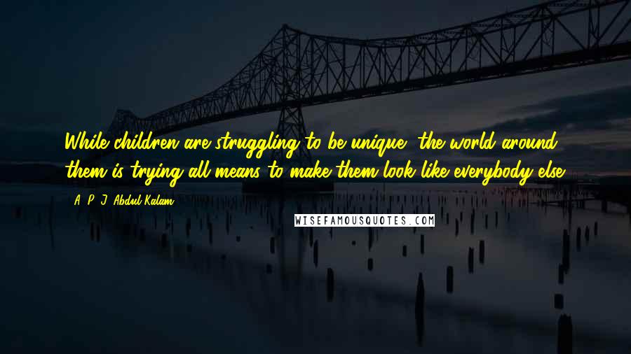 A. P. J. Abdul Kalam Quotes: While children are struggling to be unique, the world around them is trying all means to make them look like everybody else.