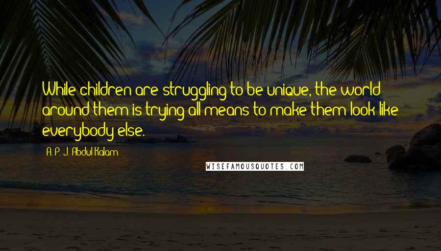 A. P. J. Abdul Kalam Quotes: While children are struggling to be unique, the world around them is trying all means to make them look like everybody else.