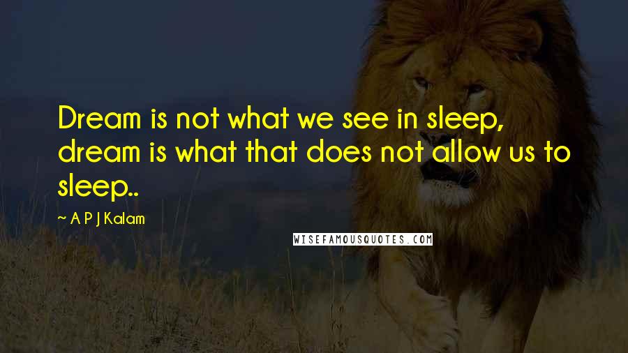 A P J Kalam Quotes: Dream is not what we see in sleep, dream is what that does not allow us to sleep..