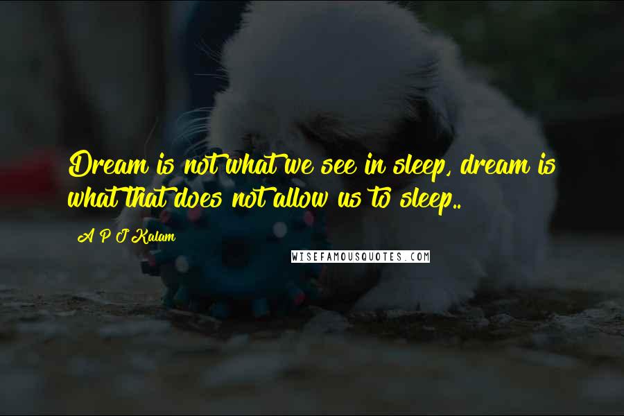 A P J Kalam Quotes: Dream is not what we see in sleep, dream is what that does not allow us to sleep..