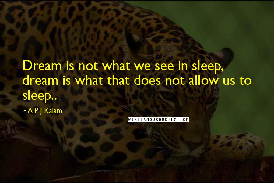 A P J Kalam Quotes: Dream is not what we see in sleep, dream is what that does not allow us to sleep..