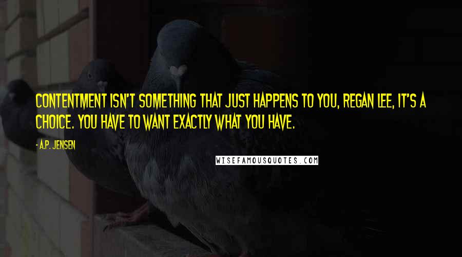 A.P. Jensen Quotes: Contentment isn't something that just happens to you, Regan Lee, it's a choice. You have to want exactly what you have.