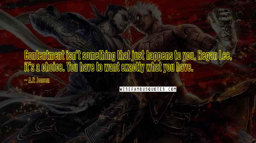 A.P. Jensen Quotes: Contentment isn't something that just happens to you, Regan Lee, it's a choice. You have to want exactly what you have.