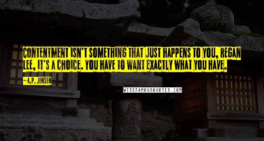 A.P. Jensen Quotes: Contentment isn't something that just happens to you, Regan Lee, it's a choice. You have to want exactly what you have.