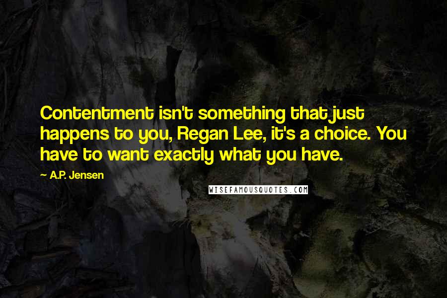 A.P. Jensen Quotes: Contentment isn't something that just happens to you, Regan Lee, it's a choice. You have to want exactly what you have.